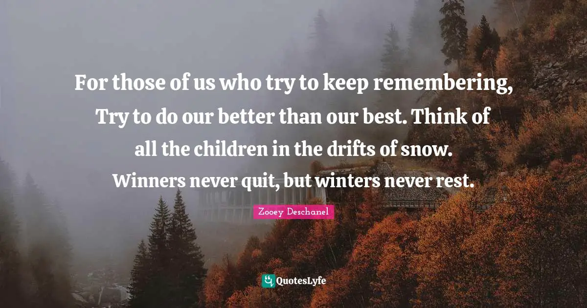 Zooey Deschanel Quotes: "For those of us who try to keep remembering, Try to do our better than our best. Think of all the children in the drifts of snow. Winners never quit, but winters never rest."