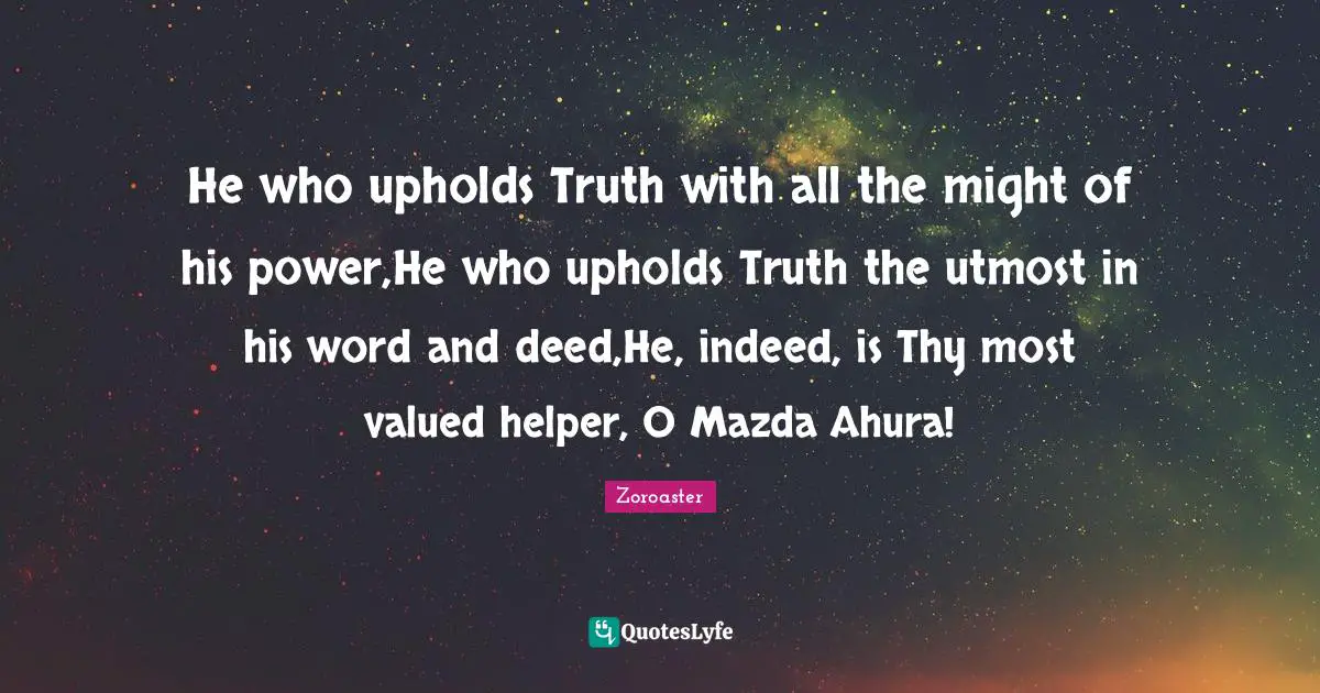 He who upholds Truth with all the might of his power,He who upholds Truth the utmost in his word and deed,He, indeed, is Thy most valued helper, O Mazda Ahura!