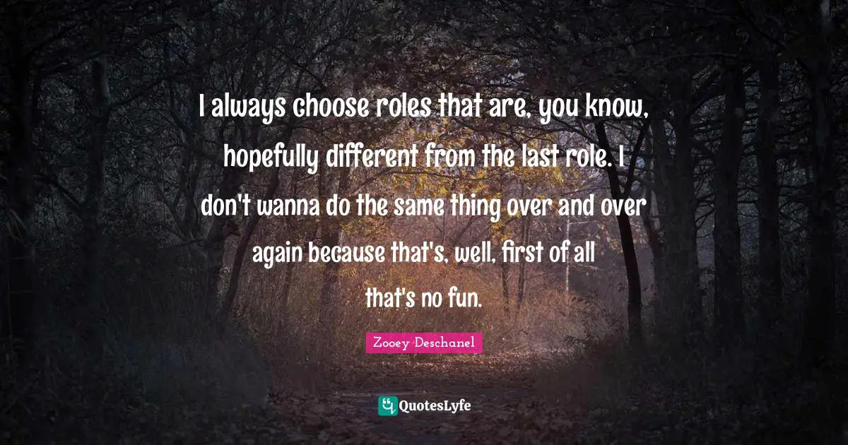I always choose roles that are, you know, hopefully different from the last role. I don't wanna do the same thing over and over again because that's, well, first of all that's no fun.