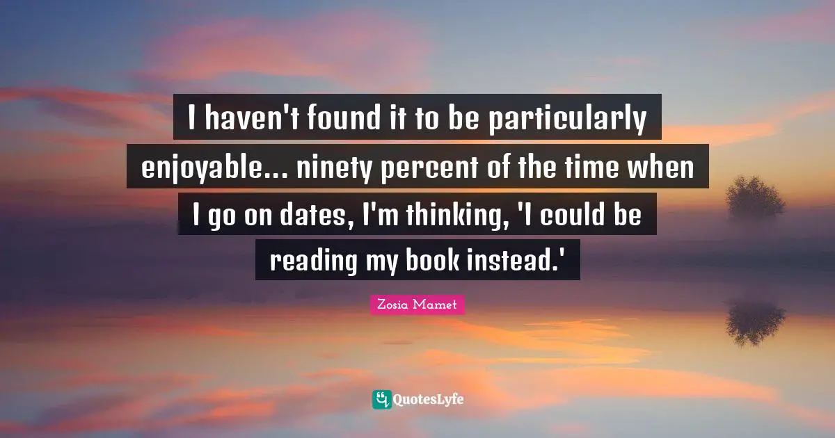 I haven't found it to be particularly enjoyable... ninety percent of the time when I go on dates, I'm thinking, 'I could be reading my book instead.'