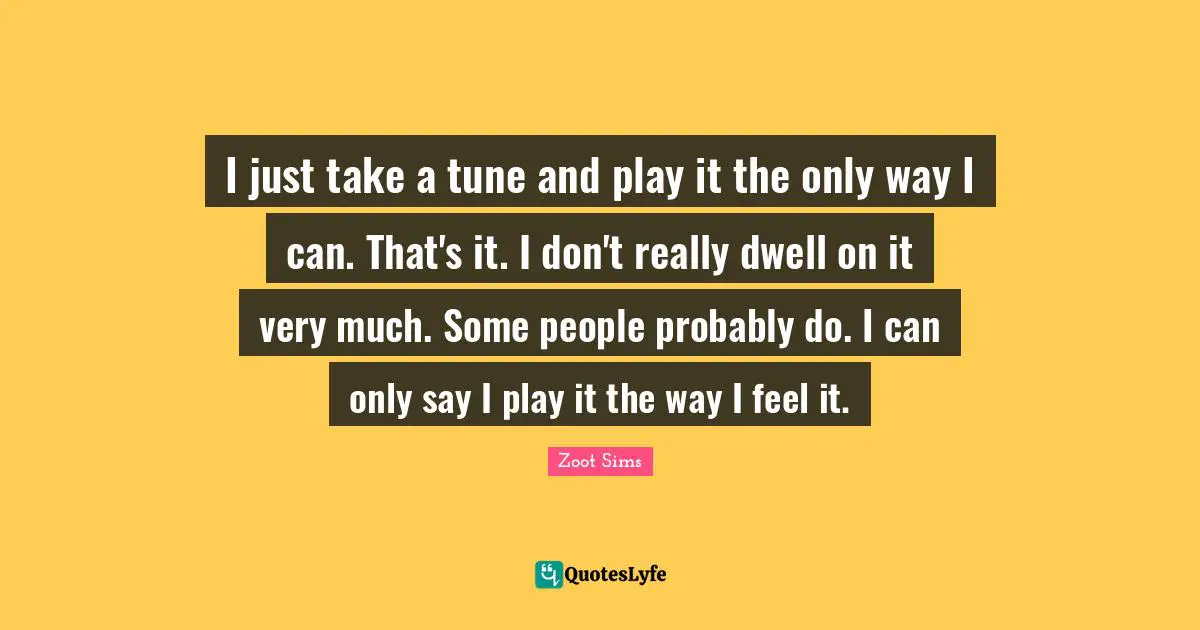 I just take a tune and play it the only way I can. That's it. I don't really dwell on it very much. Some people probably do. I can only say I play it the way I feel it.
