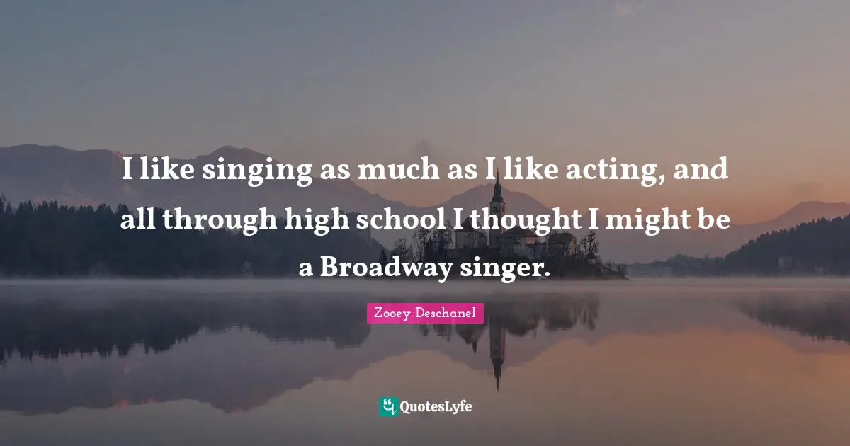 I like singing as much as I like acting, and all through high school I thought I might be a Broadway singer.