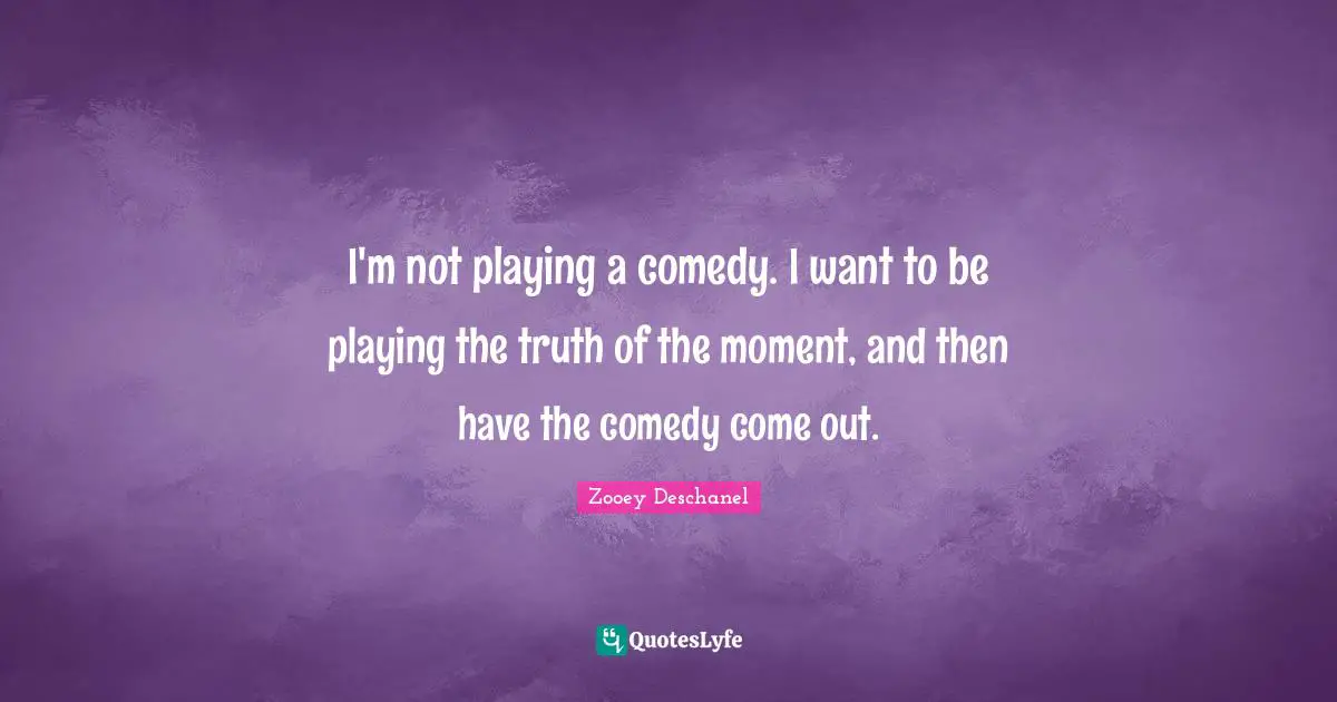 I'm not playing a comedy. I want to be playing the truth of the moment, and then have the comedy come out.