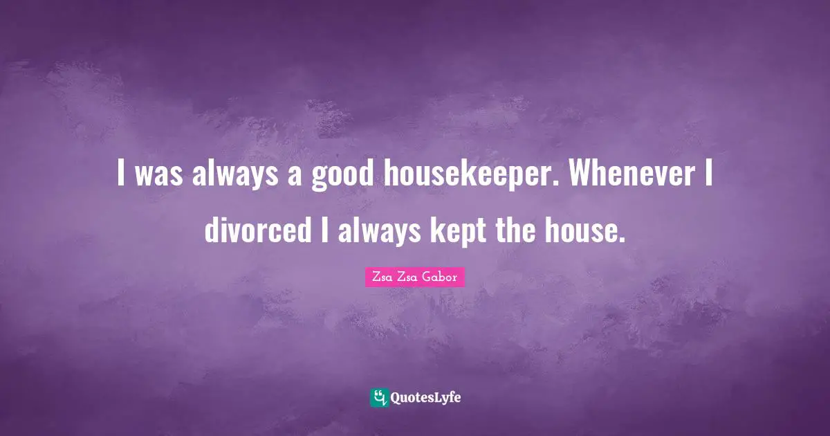 I was always a good housekeeper. Whenever I divorced I always kept the house.