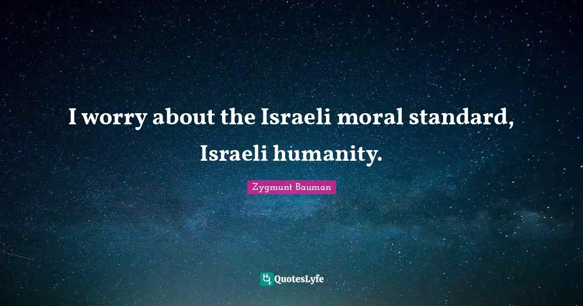 I worry about the Israeli moral standard, Israeli humanity.