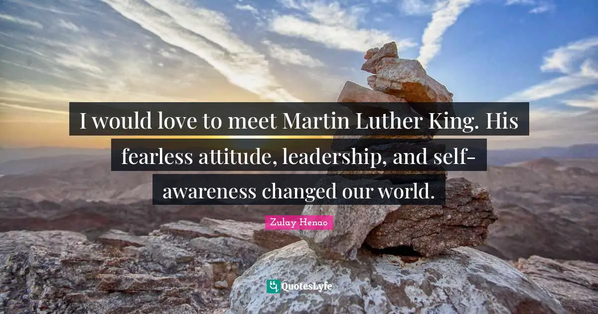 I would love to meet Martin Luther King. His fearless attitude, leadership, and self-awareness changed our world.