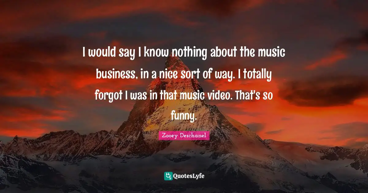 I would say I know nothing about the music business, in a nice sort of way. I totally forgot I was in that music video. That's so funny.