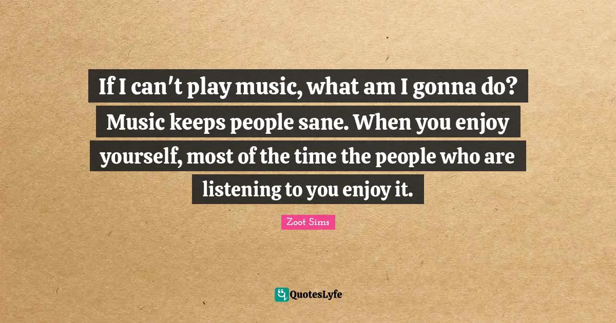If I can't play music, what am I gonna do? Music keeps people sane. When you enjoy yourself, most of the time the people who are listening to you enjoy it.