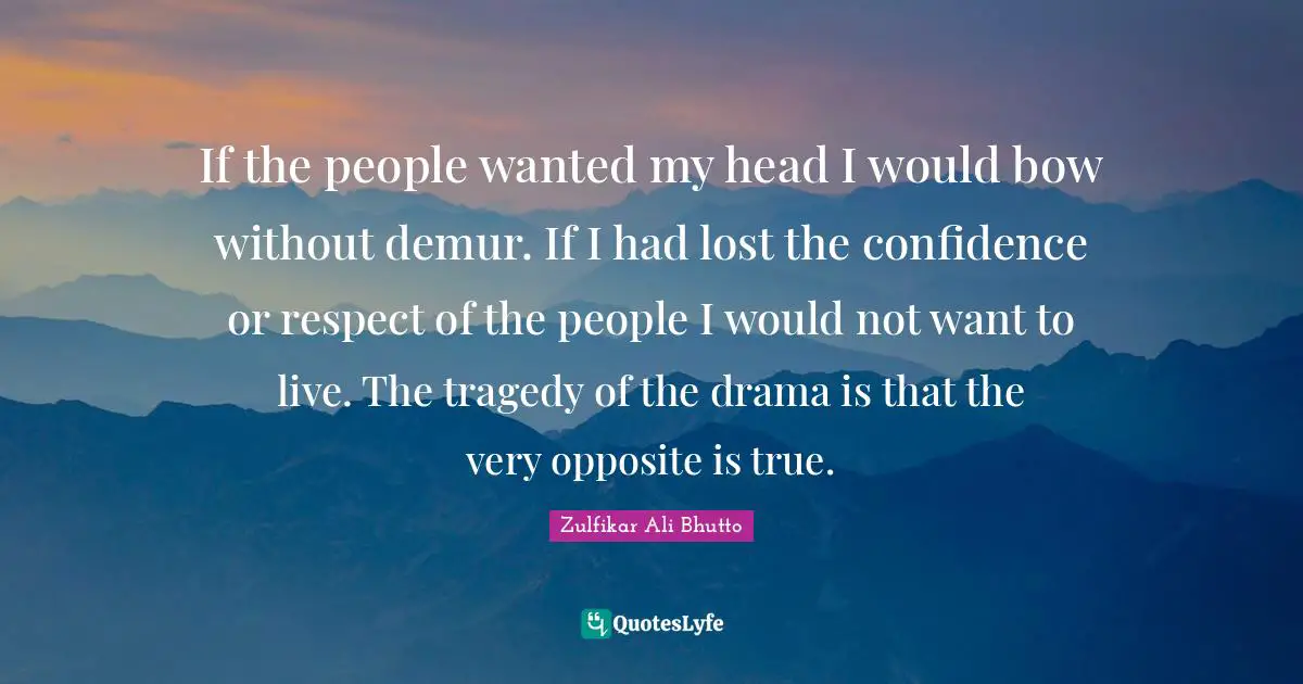 If the people wanted my head I would bow without demur. If I had lost the confidence or respect of the people I would not want to live. The tragedy of the drama is that the very opposite is true.