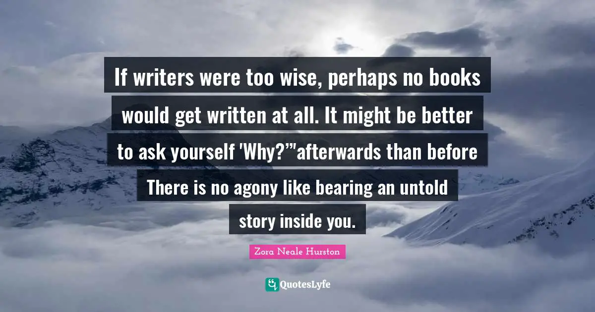 Book Quotes: "If writers were too wise, perhaps no books would get written at all. It might be better to ask yourself 'Why?”'afterwards than before There is no agony like bearing an untold story inside you."