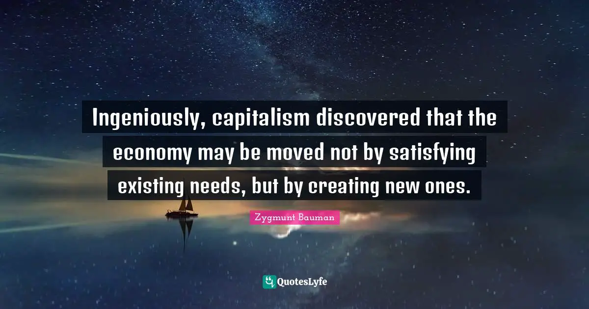 Ingeniously, capitalism discovered that the economy may be moved not by satisfying existing needs, but by creating new ones.