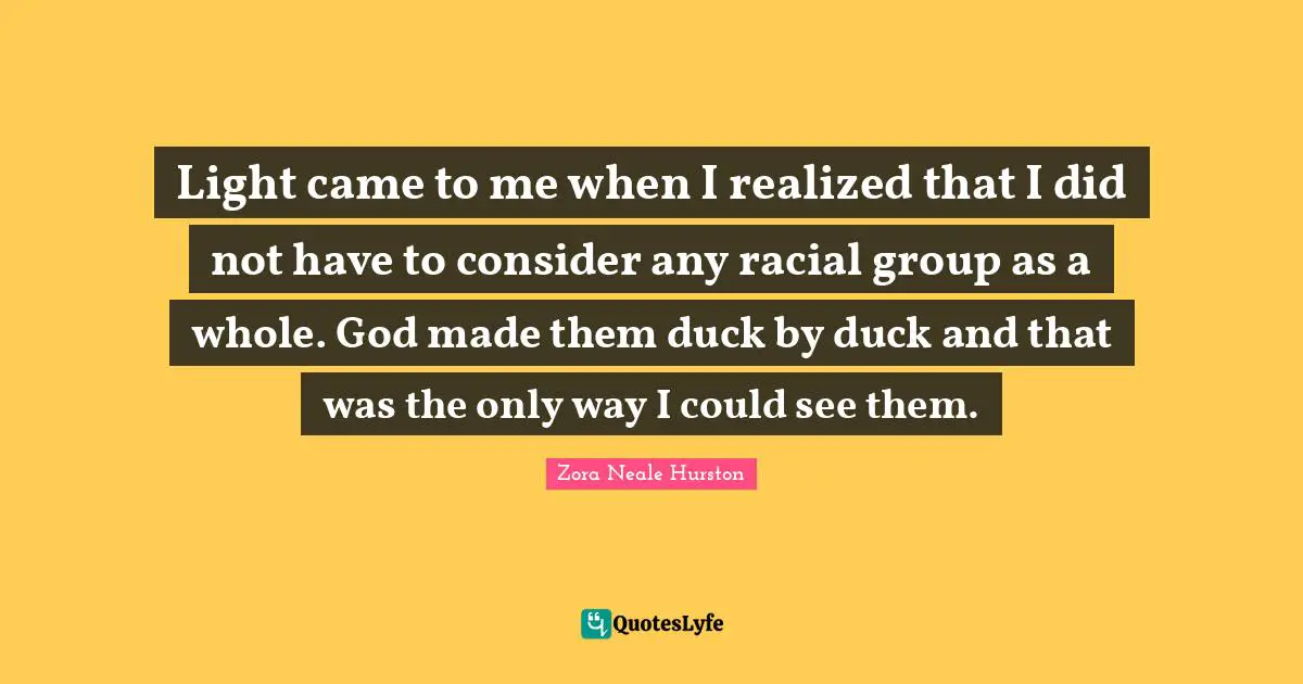 Light came to me when I realized that I did not have to consider any racial group as a whole. God made them duck by duck and that was the only way I could see them.