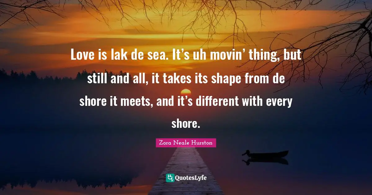 Love is lak de sea. It’s uh movin’ thing, but still and all, it takes its shape from de shore it meets, and it’s different with every shore.