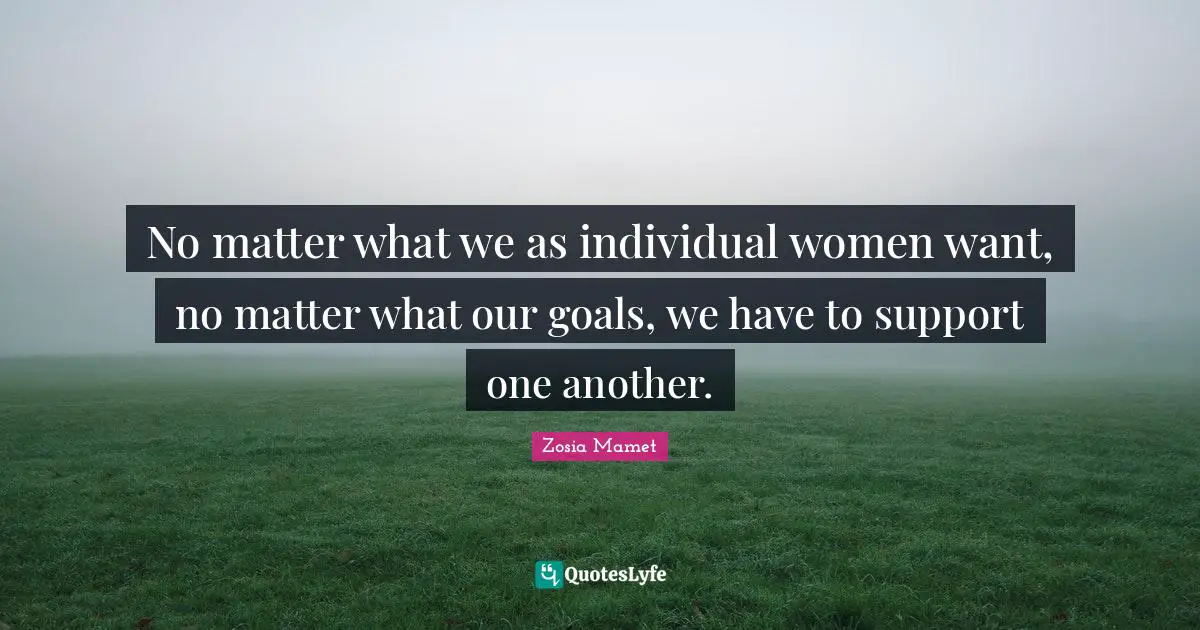 No matter what we as individual women want, no matter what our goals, we have to support one another.