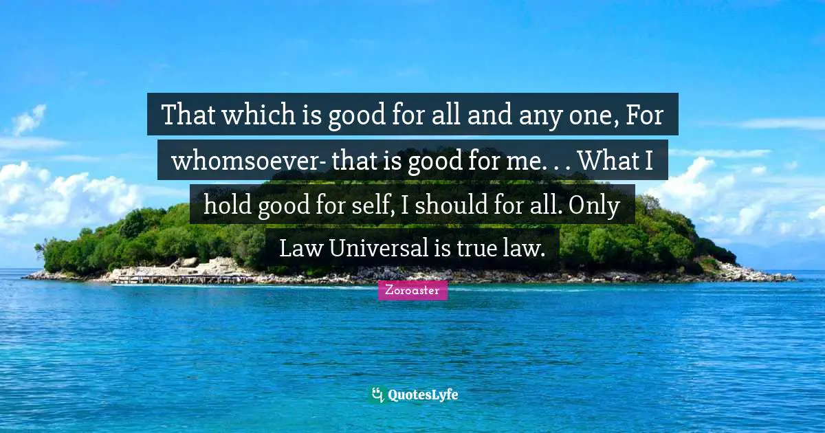Zoroaster Quotes: That which is good for all and any one, For whomsoever- that is good for me. . . What I hold good for self, I should for all. Only Law Universal is true law.