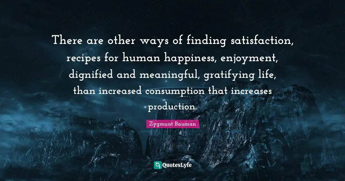 Consumption Quotes: "There are other ways of finding satisfaction, recipes for human happiness, enjoyment, dignified and meaningful, gratifying life, than increased consumption that increases production."