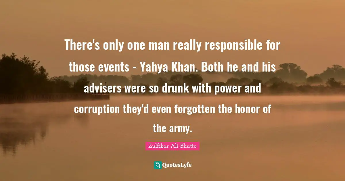 There's only one man really responsible for those events - Yahya Khan. Both he and his advisers were so drunk with power and corruption they'd even forgotten the honor of the army.