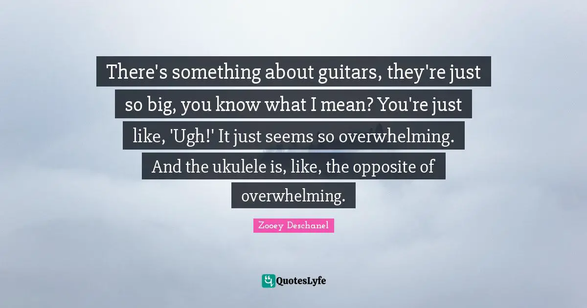 Zooey Deschanel Quotes: "There's something about guitars, they're just so big, you know what I mean? You're just like, 'Ugh!' It just seems so overwhelming. And the ukulele is, like, the opposite of overwhelming."
