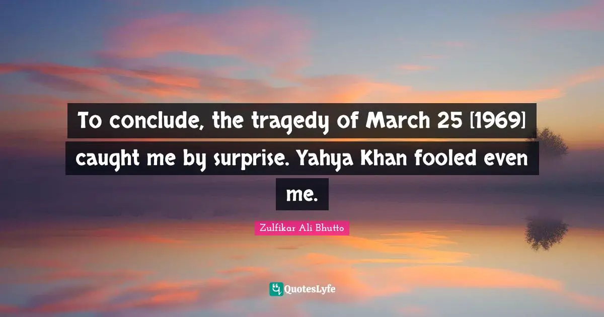 To conclude, the tragedy of March 25 [1969] caught me by surprise. Yahya Khan fooled even me.