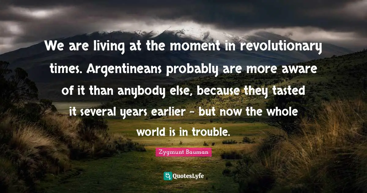 We are living at the moment in revolutionary times. Argentineans probably are more aware of it than anybody else, because they tasted it several years earlier - but now the whole world is in trouble.