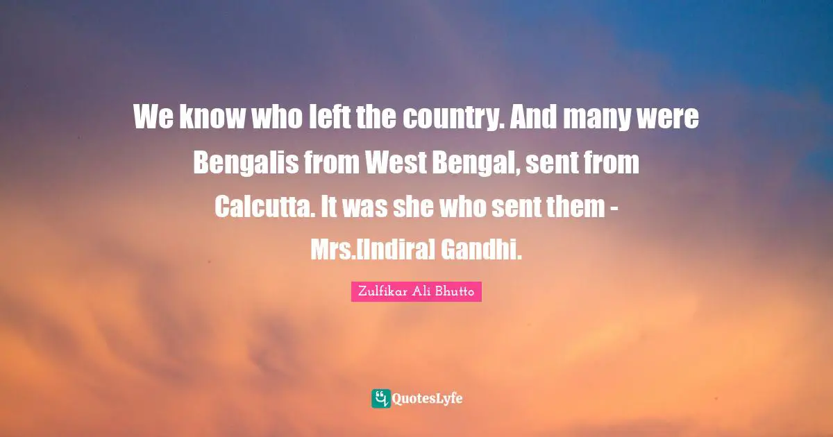 We know who left the country. And many were Bengalis from West Bengal, sent from Calcutta. It was she who sent them - Mrs.[Indira] Gandhi.