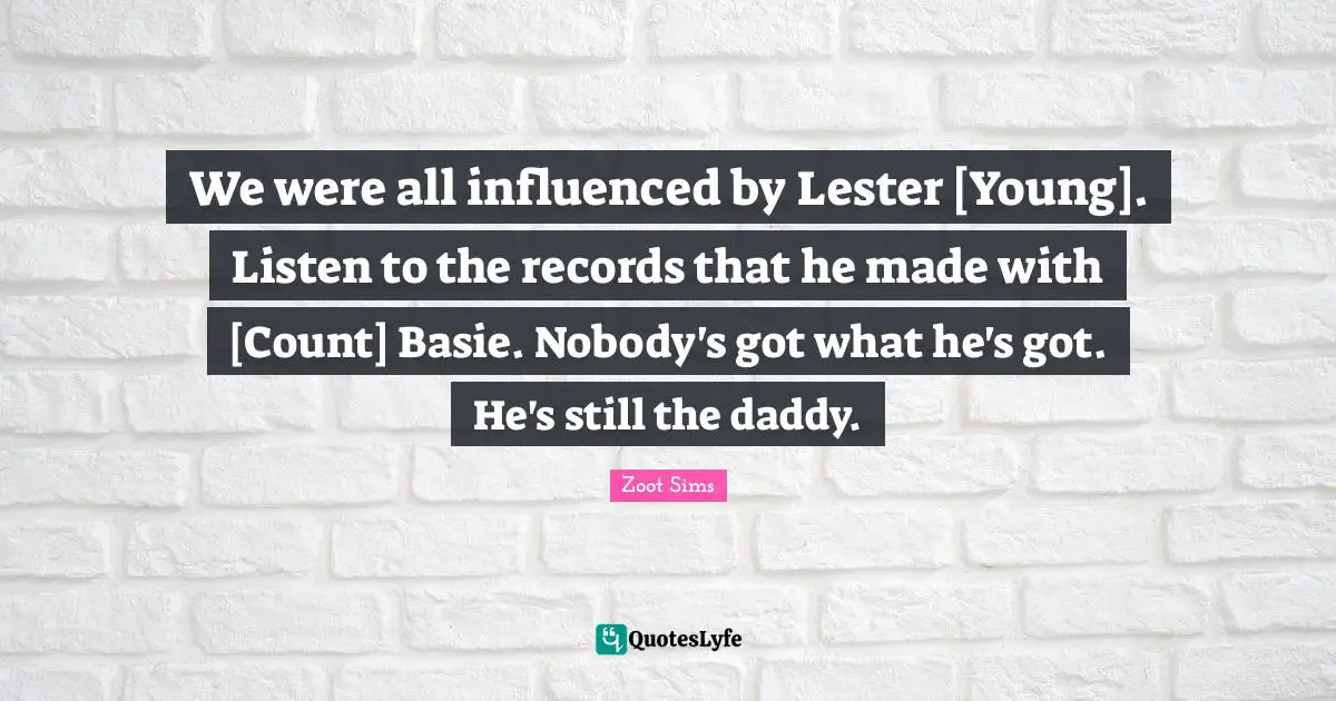 We were all influenced by Lester [Young]. Listen to the records that he made with [Count] Basie. Nobody's got what he's got. He's still the daddy.