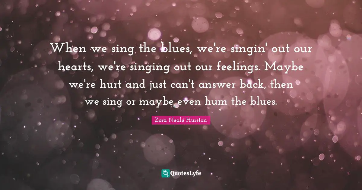 When we sing the blues, we're singin' out our hearts, we're singing out our feelings. Maybe we're hurt and just can't answer back, then we sing or maybe even hum the blues.