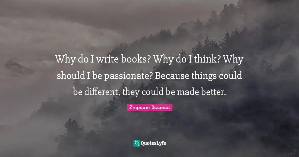 Why do I write books? Why do I think? Why should I be passionate? Because things could be different, they could be made better.