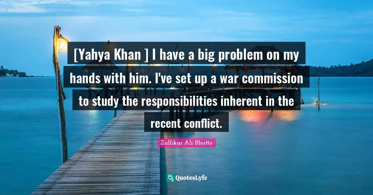 [Yahya Khan ] I have a big problem on my hands with him. I've set up a war commission to study the responsibilities inherent in the recent conflict.