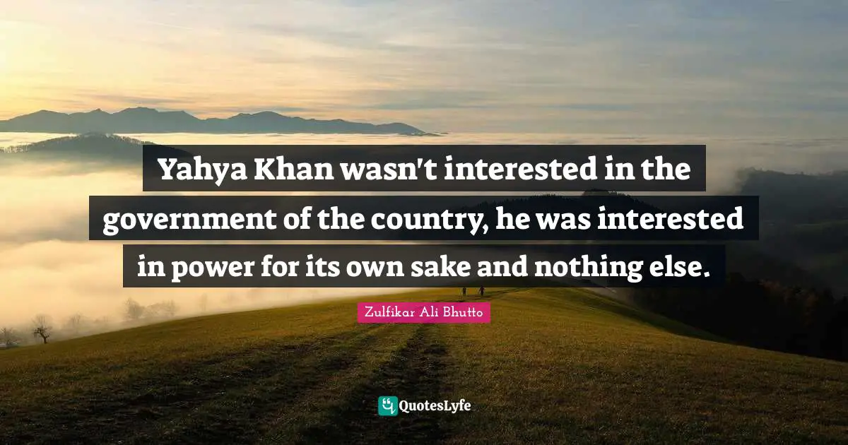 Yahya Khan wasn't interested in the government of the country, he was interested in power for its own sake and nothing else.