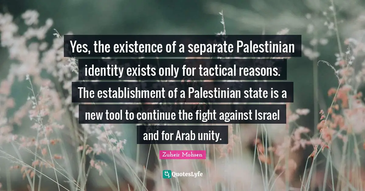 Palestinian Quotes: "Yes, the existence of a separate Palestinian identity exists only for tactical reasons. The establishment of a Palestinian state is a new tool to continue the fight against Israel and for Arab unity."
