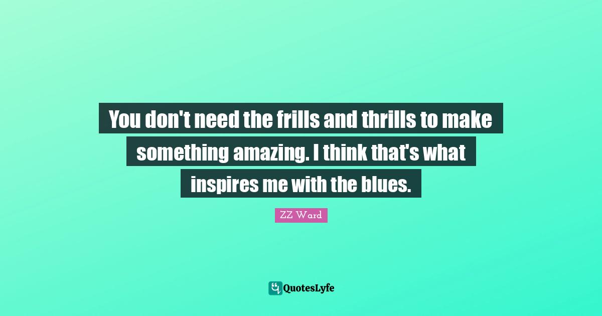 You don't need the frills and thrills to make something amazing. I think that's what inspires me with the blues.