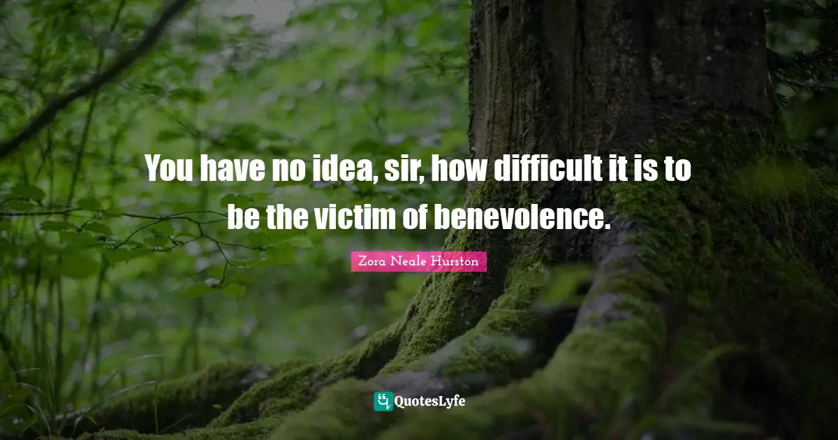 You have no idea, sir, how difficult it is to be the victim of benevolence.