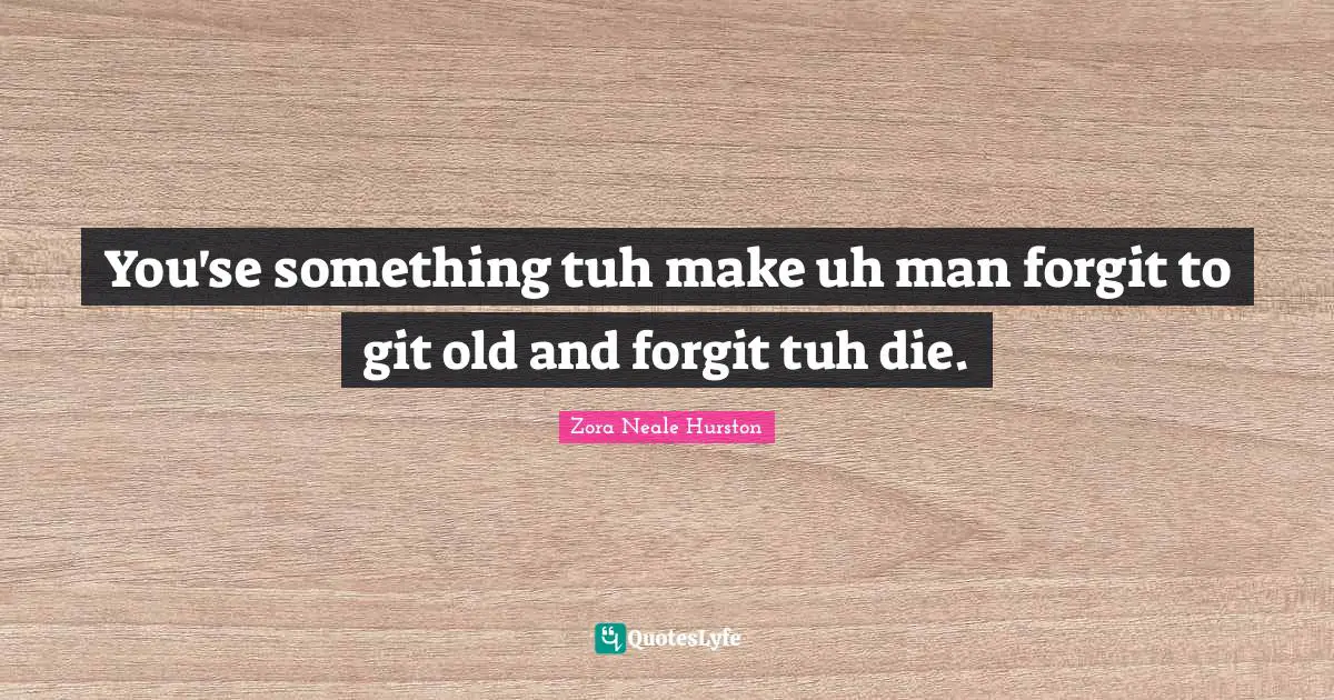 You'se something tuh make uh man forgit to git old and forgit tuh die.