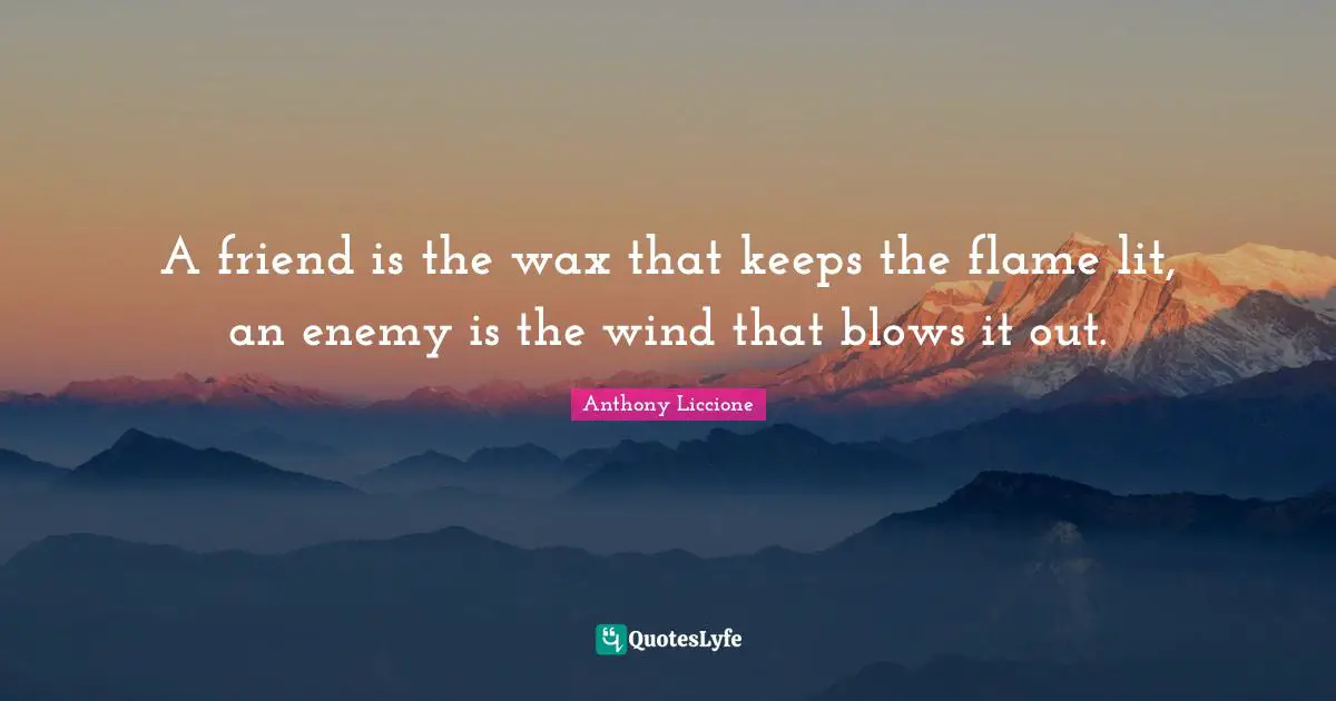 A friend is the wax that keeps the flame lit, an enemy is the wind that blows it out.