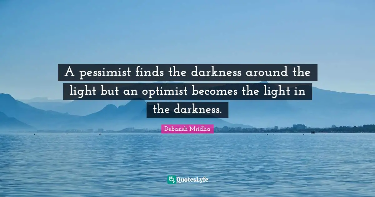 A pessimist finds the darkness around the light but an optimist becomes the light in the darkness.