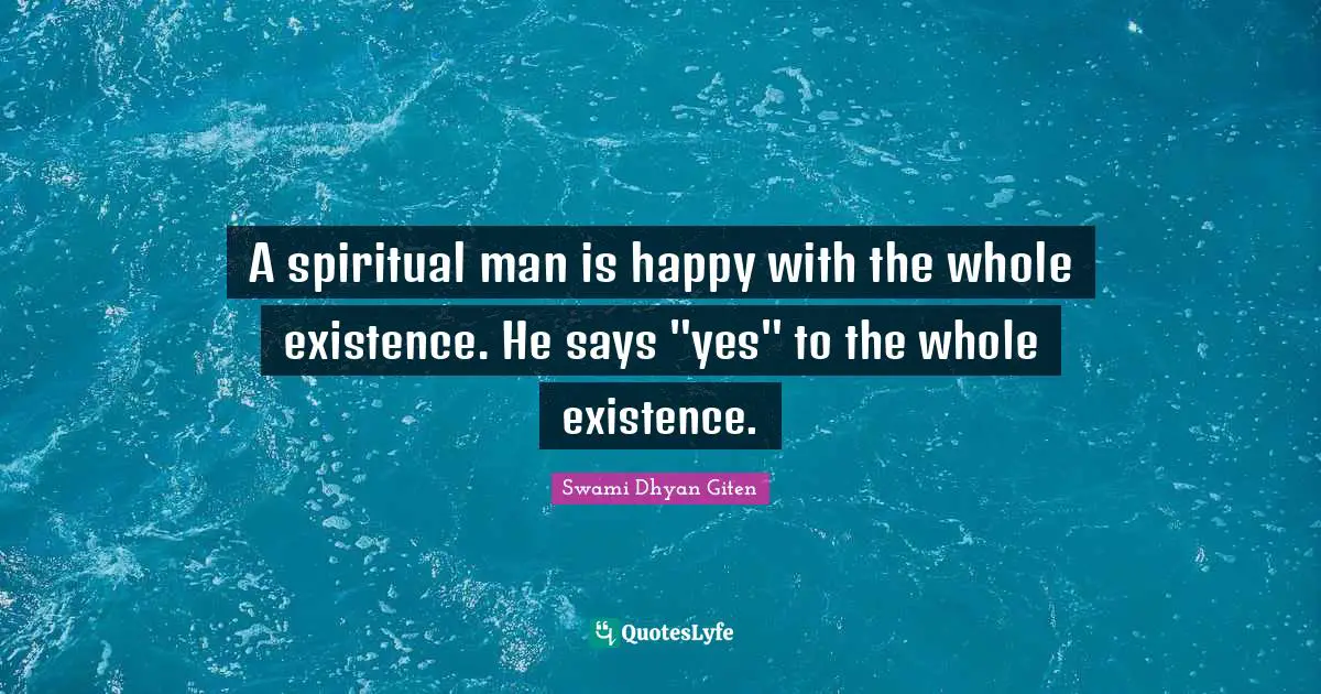 A spiritual man is happy with the whole existence. He says "yes" to the whole existence.