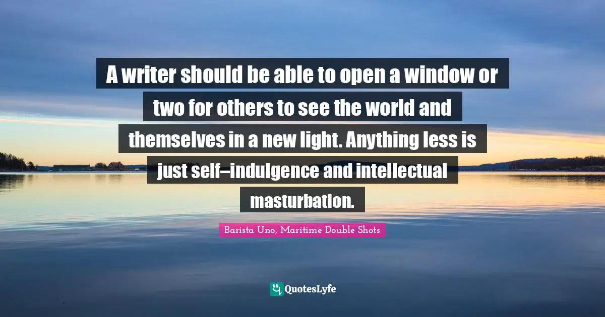 A writer should be able to open a window or two for others to see the world and themselves in a new light. Anything less is just self–indulgence and intellectual masturbation.