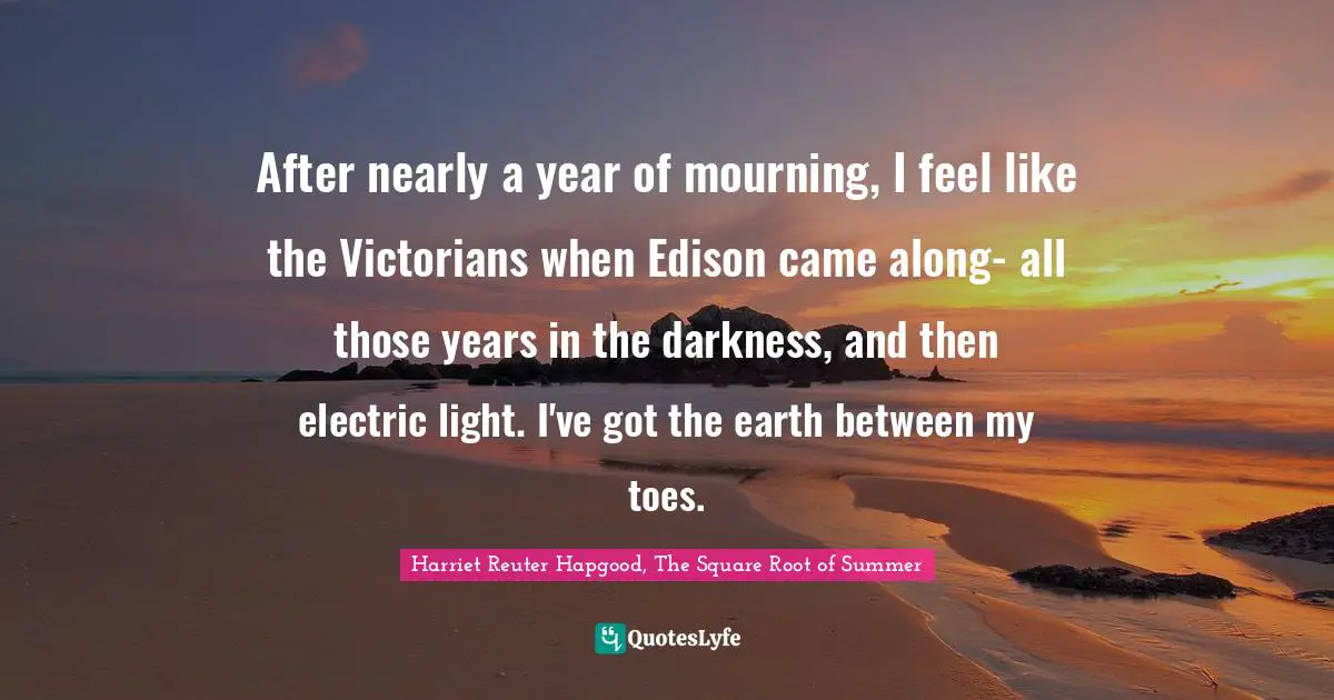 After nearly a year of mourning, I feel like the Victorians when Edison came along- all those years in the darkness, and then electric light. I've got the earth between my toes.