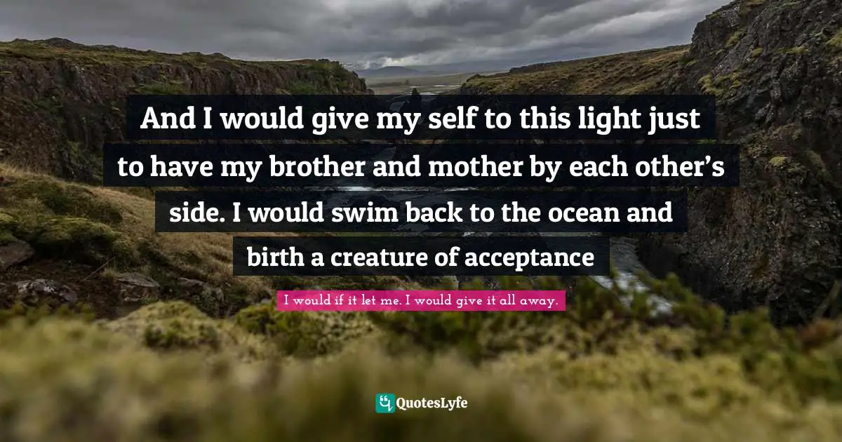 And I would give my self to this light just to have my brother and mother by each other’s side. I would swim back to the ocean and birth a creature of acceptance