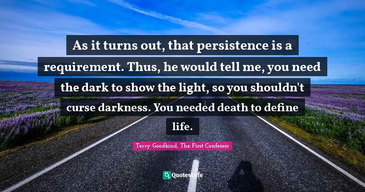 As it turns out, that persistence is a requirement. Thus, he would tell me, you need the dark to show the light, so you shouldn't curse darkness. You needed death to define life.