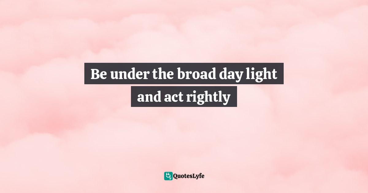 Be under the broad day light and act rightly