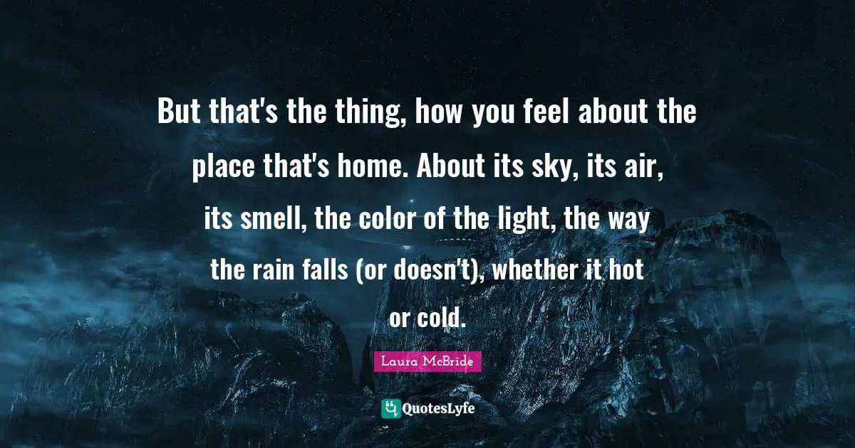 But that's the thing, how you feel about the place that's home. About its sky, its air, its smell, the color of the light, the way the rain falls (or doesn't), whether it hot or cold.
