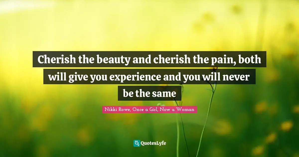 Cherish the beauty and cherish the pain, both will give you experience and you will never be the same