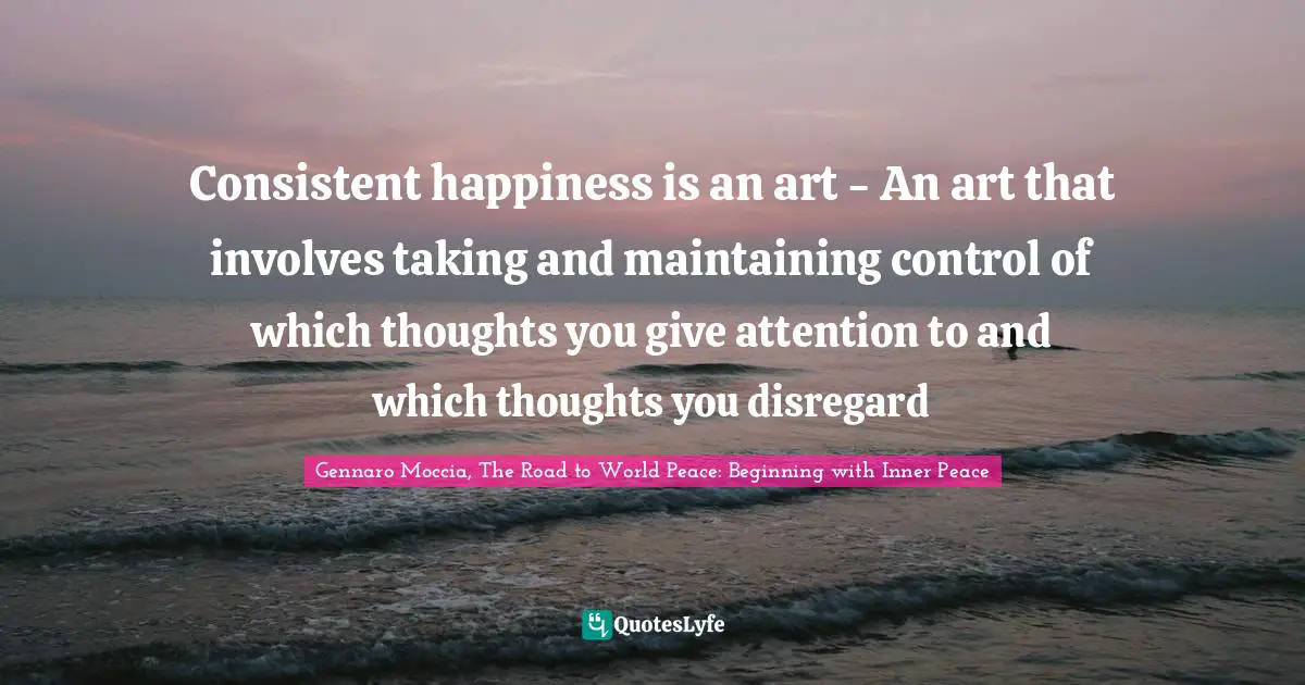 Consistent happiness is an art - An art that involves taking and maintaining control of which thoughts you give attention to and which thoughts you disregard
