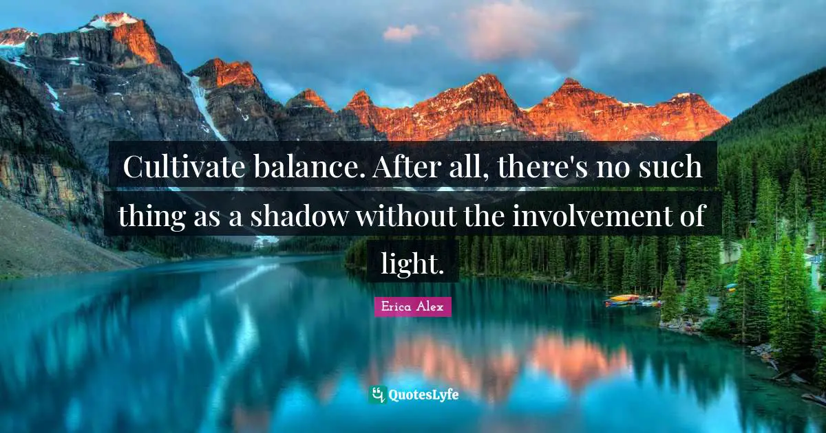 Cultivate balance. After all, there's no such thing as a shadow without the involvement of light.