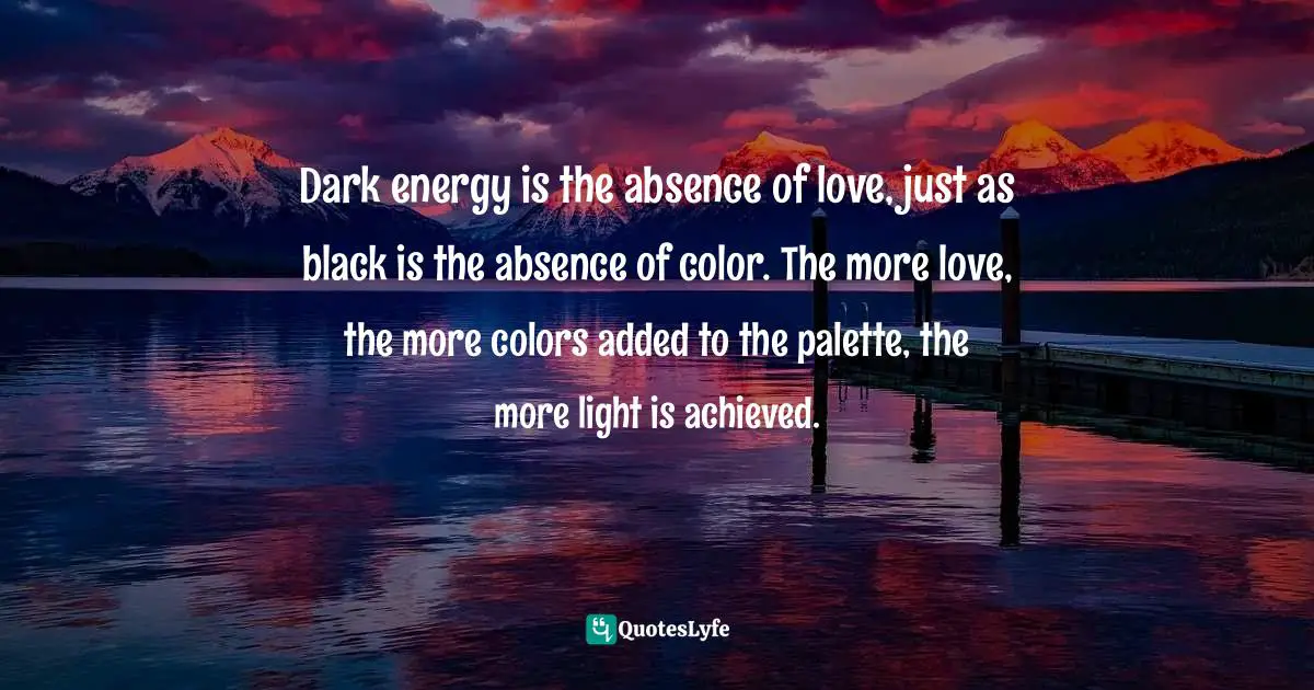 Dark energy is the absence of love, just as black is the absence of color. The more love, the more colors added to the palette, the more light is achieved.