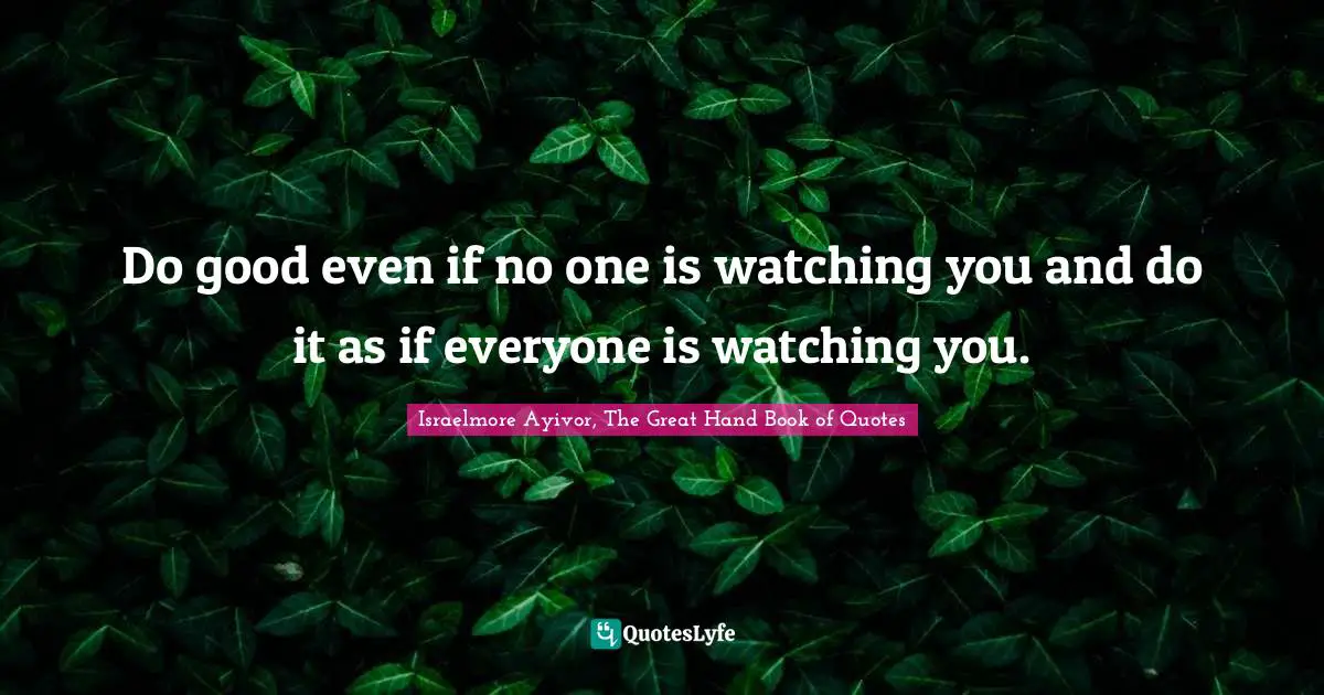Do good even if no one is watching you and do it as if everyone is watching you.