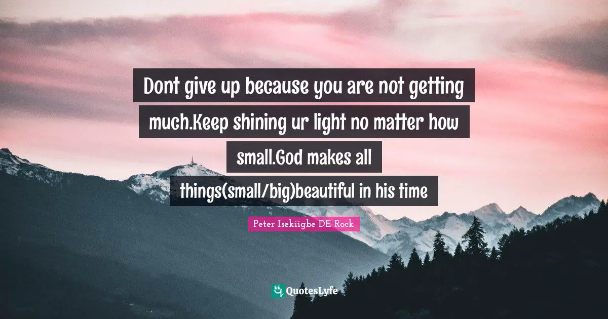 Dont give up because you are not getting much.Keep shining ur light no matter how small.God makes all things(small/big)beautiful in his time