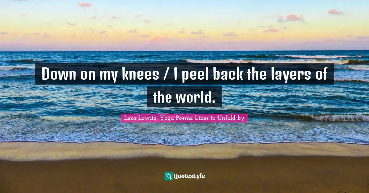 Down on my knees / I peel back the layers of the world.